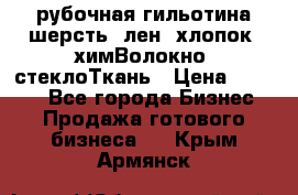 рубочная гильотина шерсть, лен, хлопок, химВолокно, стеклоТкань › Цена ­ 1 000 - Все города Бизнес » Продажа готового бизнеса   . Крым,Армянск